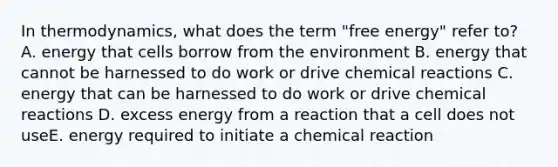 In thermodynamics, what does the term "free energy" refer to? A. energy that cells borrow from the environment B. energy that cannot be harnessed to do work or drive chemical reactions C. energy that can be harnessed to do work or drive chemical reactions D. excess energy from a reaction that a cell does not useE. energy required to initiate a chemical reaction