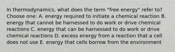 In thermodynamics, what does the term "free energy" refer to?Choose one: A. energy required to initiate a chemical reaction B. energy that cannot be harnessed to do work or drive chemical reactions C. energy that can be harnessed to do work or drive chemical reactions D. excess energy from a reaction that a cell does not use E. energy that cells borrow from the environment