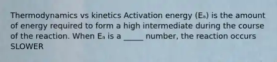 Thermodynamics vs kinetics Activation energy (Eₐ) is the amount of energy required to form a high intermediate during the course of the reaction. When Eₐ is a _____ number, the reaction occurs SLOWER