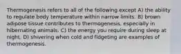 Thermogenesis refers to all of the following except A) the ability to regulate body temperature within narrow limits. B) brown adipose tissue contributes to thermogenesis, especially in hibernating animals. C) the energy you require during sleep at night. D) shivering when cold and fidgeting are examples of thermogenesis.