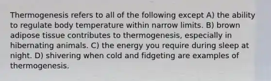 Thermogenesis refers to all of the following except A) the ability to regulate body temperature within narrow limits. B) brown adipose tissue contributes to thermogenesis, especially in hibernating animals. C) the energy you require during sleep at night. D) shivering when cold and fidgeting are examples of thermogenesis.