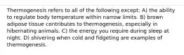 Thermogenesis refers to all of the following except: A) the ability to regulate body temperature within narrow limits. B) brown adipose tissue contributes to thermogenesis, especially in hibernating animals. C) the energy you require during sleep at night. D) shivering when cold and fidgeting are examples of thermogenesis.