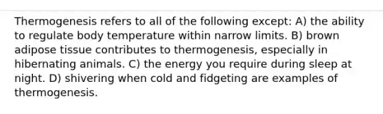 Thermogenesis refers to all of the following except: A) the ability to regulate body temperature within narrow limits. B) brown adipose tissue contributes to thermogenesis, especially in hibernating animals. C) the energy you require during sleep at night. D) shivering when cold and fidgeting are examples of thermogenesis.