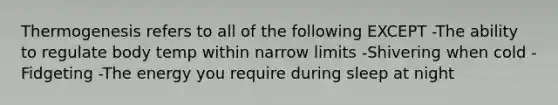Thermogenesis refers to all of the following EXCEPT -The ability to regulate body temp within narrow limits -Shivering when cold -Fidgeting -The energy you require during sleep at night