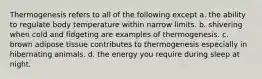 Thermogenesis refers to all of the following except a. the ability to regulate body temperature within narrow limits. b. shivering when cold and fidgeting are examples of thermogenesis. c. brown adipose tissue contributes to thermogenesis especially in hibernating animals. d. the energy you require during sleep at night.