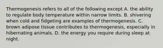 Thermogenesis refers to all of the following except A. the ability to regulate body temperature within narrow limits. B. shivering when cold and fidgeting are examples of thermogenesis. C. brown adipose tissue contributes to thermogenesis, especially in hibernating animals. D. the energy you require during sleep at night.