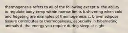 thermogenesis refers to all of the following except a. the ability to regulate body temp within narrow limits b.shivering when cold and fidgeting are examples of thermogenesis c. brown adipose tissure contributes to thermogenesis, especially in hibernating animals d. the energy you require during sleep at night