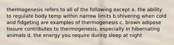 thermogenesis refers to all of the following except a. the ability to regulate body temp within narrow limits b.shivering when cold and fidgeting are examples of thermogenesis c. brown adipose tissure contributes to thermogenesis, especially in hibernating animals d. the energy you require during sleep at night