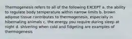 Thermogenesis refers to all of the following EXCEPT a. the ability to regulate body temperature within narrow limits b. brown adipose tissue contributes to thermogenesis, especially in hibernating animals c. the energy you require during sleep at night d. shivering when cold and fidgeting are examples of thermogenesis