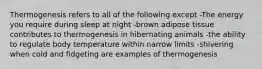 Thermogenesis refers to all of the following except -The energy you require during sleep at night -brown adipose tissue contributes to thermogenesis in hibernating animals -the ability to regulate body temperature within narrow limits -shivering when cold and fidgeting are examples of thermogenesis