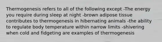 Thermogenesis refers to all of the following except -The energy you require during sleep at night -brown adipose tissue contributes to thermogenesis in hibernating animals -the ability to regulate body temperature within narrow limits -shivering when cold and fidgeting are examples of thermogenesis