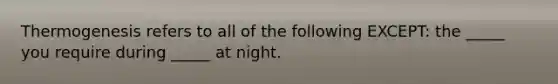 Thermogenesis refers to all of the following EXCEPT: the _____ you require during _____ at night.