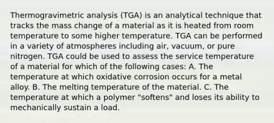 Thermogravimetric analysis (TGA) is an analytical technique that tracks the mass change of a material as it is heated from room temperature to some higher temperature. TGA can be performed in a variety of atmospheres including air, vacuum, or pure nitrogen. TGA could be used to assess the service temperature of a material for which of the following cases: A. The temperature at which oxidative corrosion occurs for a metal alloy. B. The melting temperature of the material. C. The temperature at which a polymer "softens" and loses its ability to mechanically sustain a load.