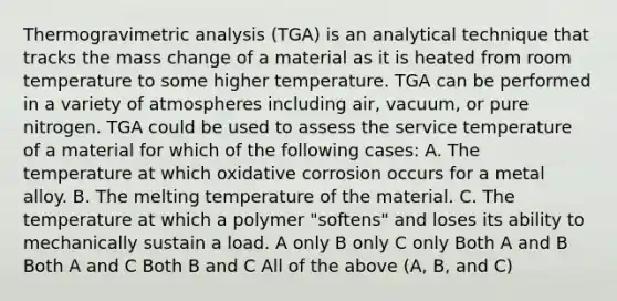 Thermogravimetric analysis (TGA) is an analytical technique that tracks the mass change of a material as it is heated from room temperature to some higher temperature. TGA can be performed in a variety of atmospheres including air, vacuum, or pure nitrogen. TGA could be used to assess the service temperature of a material for which of the following cases: A. The temperature at which oxidative corrosion occurs for a metal alloy. B. The melting temperature of the material. C. The temperature at which a polymer "softens" and loses its ability to mechanically sustain a load. A only B only C only Both A and B Both A and C Both B and C All of the above (A, B, and C)