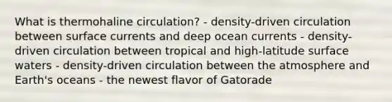 What is thermohaline circulation? - density-driven circulation between surface currents and deep ocean currents - density-driven circulation between tropical and high-latitude surface waters - density-driven circulation between the atmosphere and Earth's oceans - the newest flavor of Gatorade