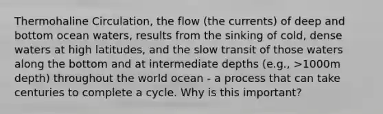 Thermohaline Circulation, the flow (the currents) of deep and bottom ocean waters, results from the sinking of cold, dense waters at high latitudes, and the slow transit of those waters along the bottom and at intermediate depths (e.g., >1000m depth) throughout the world ocean - a process that can take centuries to complete a cycle. Why is this important?