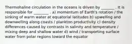 Thermohaline circulation in the oceans is driven by _______ . It is responsible for ________ . a) momentum of Earth's rotation / the sinking of warm water at equatorial latitudes b) upwelling and downwelling along coasts / plankton productivity c) density differences caused by contrasts in salinity and temperature / mixing deep and shallow water d) wind / transporting surface water from polar regions toward the equator