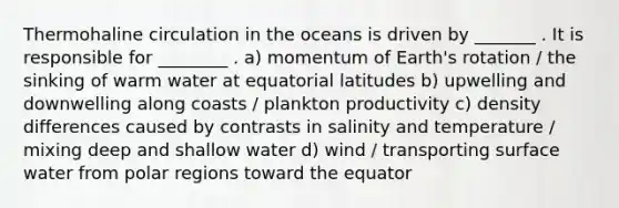 Thermohaline circulation in the oceans is driven by _______ . It is responsible for ________ . a) momentum of Earth's rotation / the sinking of warm water at equatorial latitudes b) upwelling and downwelling along coasts / plankton productivity c) density differences caused by contrasts in salinity and temperature / mixing deep and shallow water d) wind / transporting surface water from polar regions toward the equator