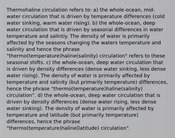 Thermohaline circulation refers to: a) the whole-ocean, mid-water circulation that is driven by temperature differences (cold water sinking, warm water rising). b) the whole-ocean, deep water circulation that is driven by seasonal differences in water temperature and salintiy. The density of water is primarily affected by the seasons changing the waters temperature and salinity and hence the phrase "thermo(temperature)haline(salinity) circulation" refers to these seasonal shifts. c) the whole-ocean, deep water circulation that is driven by density differences (dense water sinking, less dense water rising). The density of water is primarily affected by temperature and salinity (but primarily temperature) differences, hence the phrase "thermo(temperature)haline(salinity) circulation". d) the whole-ocean, deep water circulation that is driven by density differences (dense water rising, less dense water sinking). The density of water is primarily affected by temperature and latitude (but primarily temperature) differences, hence the phrase "thermo(temperature)haline(latitude) circulation".