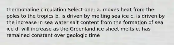 thermohaline circulation Select one: a. moves heat from the poles to the tropics b. is driven by melting sea ice c. is driven by the increase in sea water salt content from the formation of sea ice d. will increase as the Greenland ice sheet melts e. has remained constant over <a href='https://www.questionai.com/knowledge/k8JpI6wldh-geologic-time' class='anchor-knowledge'>geologic time</a>