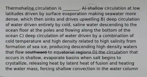 Thermohaline circulation is ________. A) shallow circulation at low latitudes driven by surface evaporation making seawater more dense, which then sinks and drives upwelling B) deep circulation of water driven entirely by cold, saline water descending to the ocean floor at the poles and flowing along the bottom of the ocean C) deep circulation of water driven by a combination of cold temperature and high density related to high salinity from formation of sea ice, producing descending high density waters that flow southward to equatorial regions D) the circulation that occurs in shallow, evaporate basins when salt begins to crystallize, releasing heat by latent heat of fusion and heating the water mass, forcing shallow convection in the water column