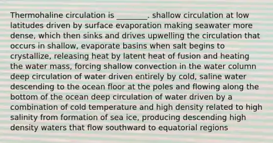 Thermohaline circulation is ________. shallow circulation at low latitudes driven by surface evaporation making seawater more dense, which then sinks and drives upwelling the circulation that occurs in shallow, evaporate basins when salt begins to crystallize, releasing heat by latent heat of fusion and heating the water mass, forcing shallow convection in the water column deep circulation of water driven entirely by cold, saline water descending to the ocean floor at the poles and flowing along the bottom of the ocean deep circulation of water driven by a combination of cold temperature and high density related to high salinity from formation of sea ice, producing descending high density waters that flow southward to equatorial regions