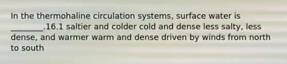 In the thermohaline circulation systems, surface water is ________.16.1 saltier and colder cold and dense less salty, less dense, and warmer warm and dense driven by winds from north to south