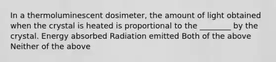 In a thermoluminescent dosimeter, the amount of light obtained when the crystal is heated is proportional to the ________ by the crystal. Energy absorbed Radiation emitted Both of the above Neither of the above