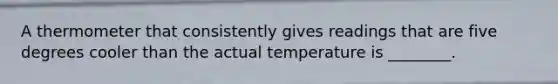 A thermometer that consistently gives readings that are five degrees cooler than the actual temperature is ________.