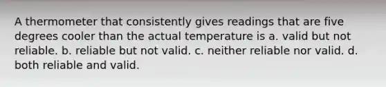 A thermometer that consistently gives readings that are five degrees cooler than the actual temperature is a. valid but not reliable. b. reliable but not valid. c. neither reliable nor valid. d. both reliable and valid.