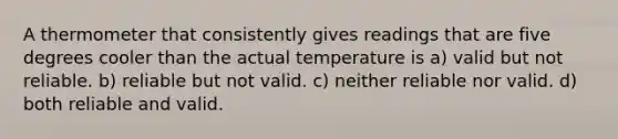 A thermometer that consistently gives readings that are five degrees cooler than the actual temperature is a) valid but not reliable. b) reliable but not valid. c) neither reliable nor valid. d) both reliable and valid.