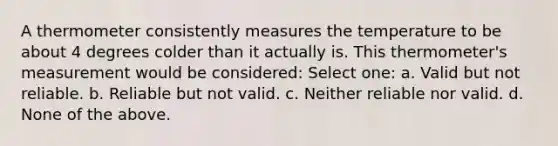 A thermometer consistently measures the temperature to be about 4 degrees colder than it actually is. This thermometer's measurement would be considered: Select one: a. Valid but not reliable. b. Reliable but not valid. c. Neither reliable nor valid. d. None of the above.