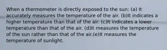 When a thermometer is directly exposed to the sun: (a) It accurately measures the temperature of the air. (b)It indicates a higher temperature than that of the air. (c)It indicates a lower temperature than that of the air. (d)It measures the temperature of the sun rather than that of the air.(e)It measures the temperature of sunlight.