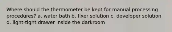 Where should the thermometer be kept for manual processing procedures? a. water bath b. fixer solution c. developer solution d. light-tight drawer inside the darkroom