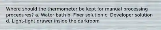 Where should the thermometer be kept for manual processing procedures? a. Water bath b. Fixer solution c. Developer solution d. Light-tight drawer inside the darkroom