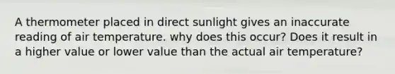 A thermometer placed in direct sunlight gives an inaccurate reading of air temperature. why does this occur? Does it result in a higher value or lower value than the actual air temperature?