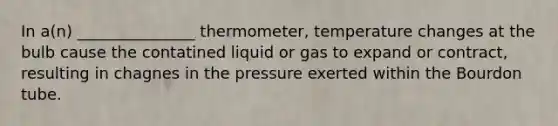 In a(n) _______________ thermometer, temperature changes at the bulb cause the contatined liquid or gas to expand or contract, resulting in chagnes in the pressure exerted within the Bourdon tube.