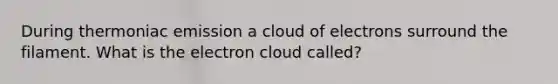 During thermoniac emission a cloud of electrons surround the filament. What is the electron cloud called?