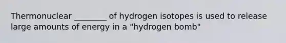 Thermonuclear ________ of hydrogen isotopes is used to release large amounts of energy in a "hydrogen bomb"