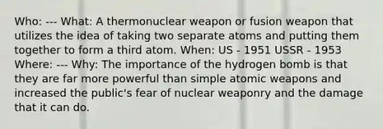 Who: --- What: A thermonuclear weapon or fusion weapon that utilizes the idea of taking two separate atoms and putting them together to form a third atom. When: US - 1951 USSR - 1953 Where: --- Why: The importance of the hydrogen bomb is that they are far more powerful than simple atomic weapons and increased the public's fear of nuclear weaponry and the damage that it can do.