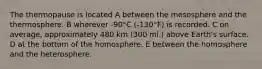 The thermopause is located A between the mesosphere and the thermosphere. B wherever -90°C (-130°F) is recorded. C on average, approximately 480 km (300 mi.) above Earth's surface. D at the bottom of the homosphere. E between the homosphere and the heterosphere.