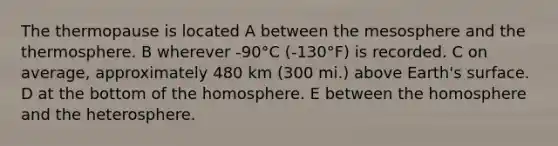 The thermopause is located A between the mesosphere and the thermosphere. B wherever -90°C (-130°F) is recorded. C on average, approximately 480 km (300 mi.) above Earth's surface. D at the bottom of the homosphere. E between the homosphere and the heterosphere.