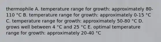 thermophile A. temperature range for growth: approximately 80-110 °C B. temperature range for growth: approximately 0-15 °C C. temperature range for growth: approximately 50-80 °C D. grows well between 4 °C and 25 °C E. optimal temperature range for growth: approximately 20-40 °C