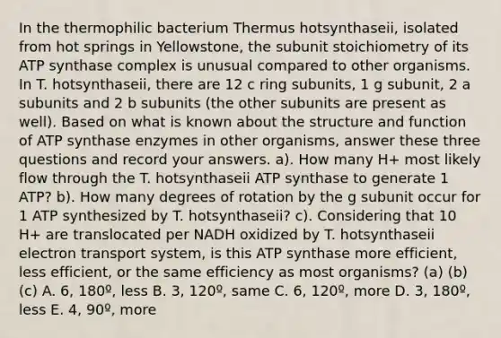 In the thermophilic bacterium Thermus hotsynthaseii, isolated from hot springs in Yellowstone, the subunit stoichiometry of its ATP synthase complex is unusual compared to other organisms. In T. hotsynthaseii, there are 12 c ring subunits, 1 g subunit, 2 a subunits and 2 b subunits (the other subunits are present as well). Based on what is known about the structure and function of ATP synthase enzymes in other organisms, answer these three questions and record your answers. a). How many H+ most likely flow through the T. hotsynthaseii ATP synthase to generate 1 ATP? b). How many degrees of rotation by the g subunit occur for 1 ATP synthesized by T. hotsynthaseii? c). Considering that 10 H+ are translocated per NADH oxidized by T. hotsynthaseii electron transport system, is this ATP synthase more efficient, less efficient, or the same efficiency as most organisms? (a) (b) (c) A. 6, 180º, less B. 3, 120º, same C. 6, 120º, more D. 3, 180º, less E. 4, 90º, more