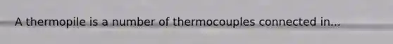 A thermopile is a number of thermocouples connected in...