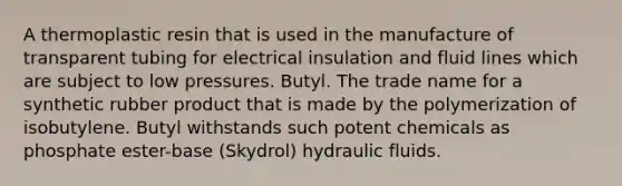 A thermoplastic resin that is used in the manufacture of transparent tubing for electrical insulation and fluid lines which are subject to low pressures. Butyl. The trade name for a synthetic rubber product that is made by the polymerization of isobutylene. Butyl withstands such potent chemicals as phosphate ester-base (Skydrol) hydraulic fluids.