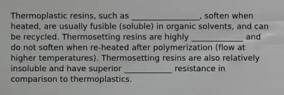 Thermoplastic resins, such as _________________, soften when heated, are usually fusible (soluble) in organic solvents, and can be recycled. Thermosetting resins are highly _____________ and do not soften when re-heated after polymerization (flow at higher temperatures). Thermosetting resins are also relatively insoluble and have superior ____________ resistance in comparison to thermoplastics.