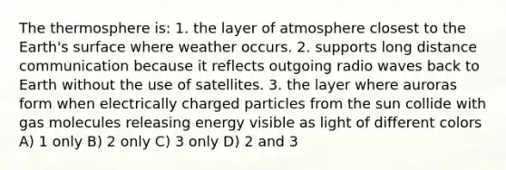 The thermosphere is: 1. the layer of atmosphere closest to the Earth's surface where weather occurs. 2. supports long distance communication because it reflects outgoing radio waves back to Earth without the use of satellites. 3. the layer where auroras form when electrically charged particles from the sun collide with gas molecules releasing energy visible as light of different colors A) 1 only B) 2 only C) 3 only D) 2 and 3