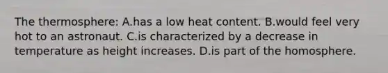 The thermosphere: A.has a low heat content. B.would feel very hot to an astronaut. C.is characterized by a decrease in temperature as height increases. D.is part of the homosphere.