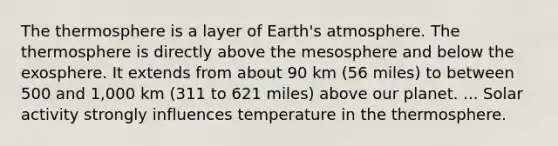 The thermosphere is a layer of <a href='https://www.questionai.com/knowledge/kRonPjS5DU-earths-atmosphere' class='anchor-knowledge'>earth's atmosphere</a>. The thermosphere is directly above the mesosphere and below the exosphere. It extends from about 90 km (56 miles) to between 500 and 1,000 km (311 to 621 miles) above our planet. ... Solar activity strongly influences temperature in the thermosphere.